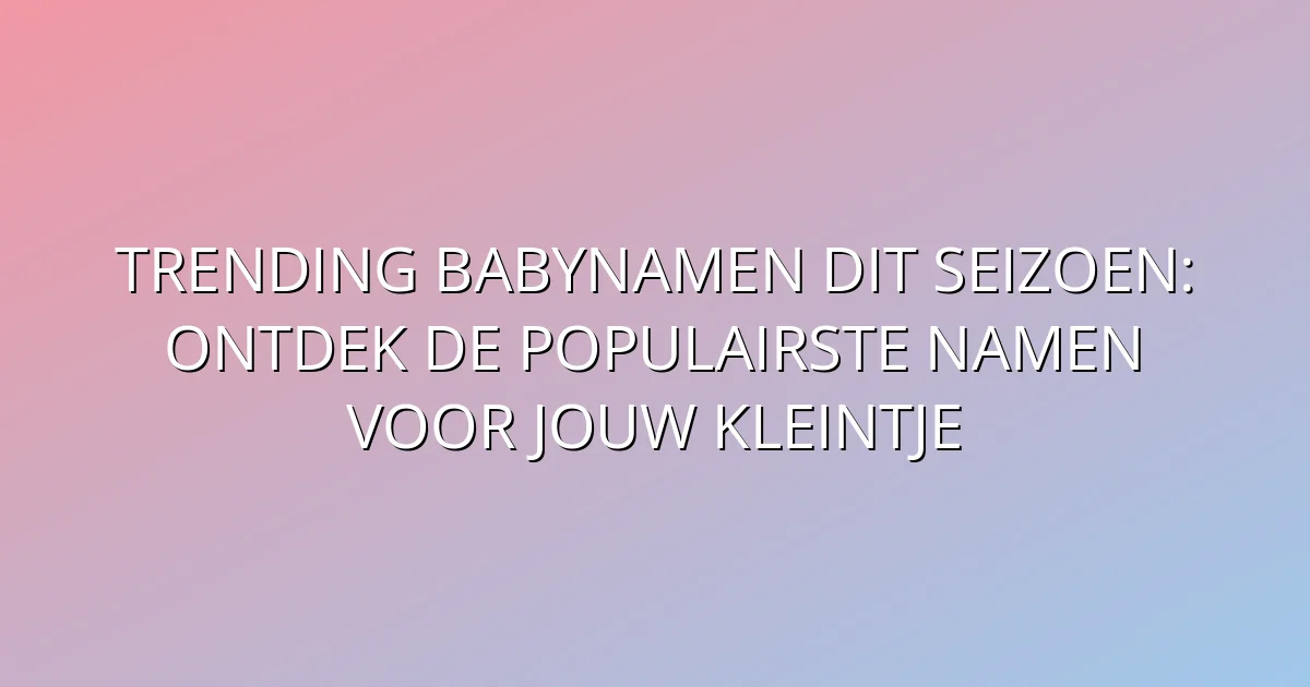 Trending babynamen dit seizoen: Ontdek de populairste namen voor jouw kleintje